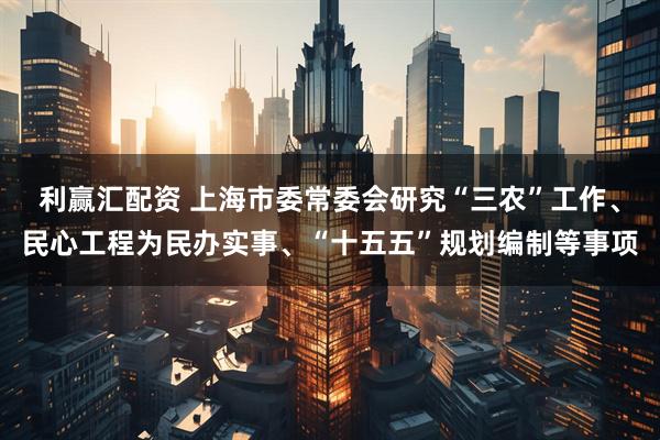 利赢汇配资 上海市委常委会研究“三农”工作、民心工程为民办实事、“十五五”规划编制等事项