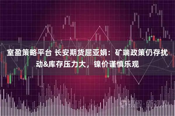 室盈策略平台 长安期货屈亚娟：矿端政策仍存扰动&库存压力大，镍价谨慎乐观