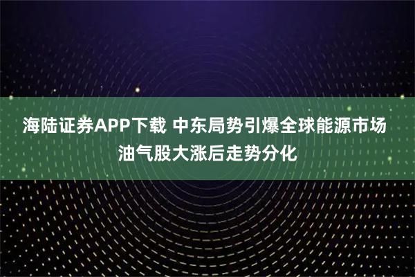 海陆证券APP下载 中东局势引爆全球能源市场 油气股大涨后走势分化