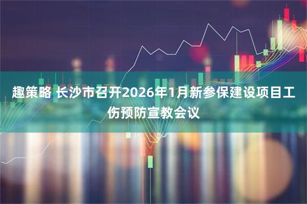 趣策略 长沙市召开2026年1月新参保建设项目工伤预防宣教会议
