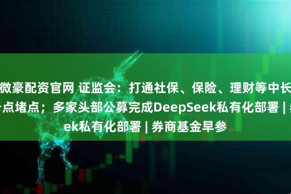 微豪配资官网 证监会：打通社保、保险、理财等中长期资金入市卡点堵点；多家头部公募完成DeepSeek私有化部署 | 券商基金早参