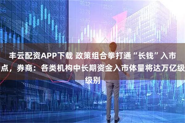 丰云配资APP下载 政策组合拳打通“长钱”入市堵点，券商：各类机构中长期资金入市体量将达万亿级别