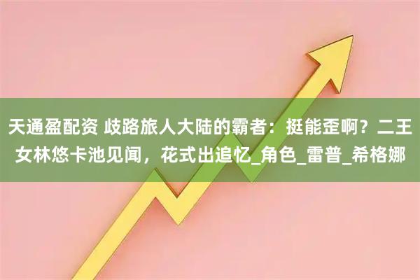 天通盈配资 歧路旅人大陆的霸者：挺能歪啊？二王女林悠卡池见闻，花式出追忆_角色_雷普_希格娜
