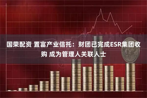 国荣配资 置富产业信托：财团已完成ESR集团收购 成为管理人关联人士