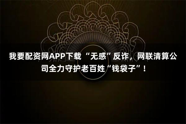 我要配资网APP下载 “无感”反诈，网联清算公司全力守护老百姓“钱袋子”！