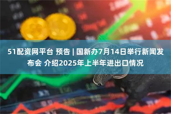 51配资网平台 预告 | 国新办7月14日举行新闻发布会 介绍2025年上半年进出口情况