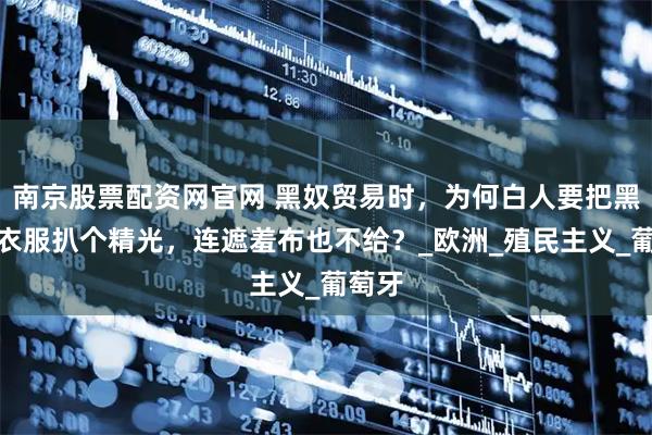 南京股票配资网官网 黑奴贸易时，为何白人要把黑人的衣服扒个精光，连遮羞布也不给？_欧洲_殖民主义_葡萄牙