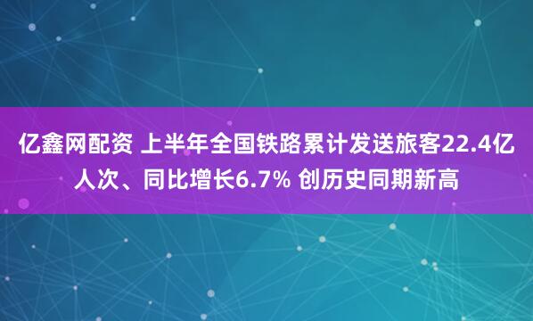 亿鑫网配资 上半年全国铁路累计发送旅客22.4亿人次、同比增长6.7% 创历史同期新高