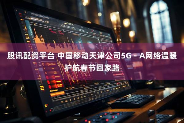 股讯配资平台 中国移动天津公司5G－A网络温暖护航春节回家路