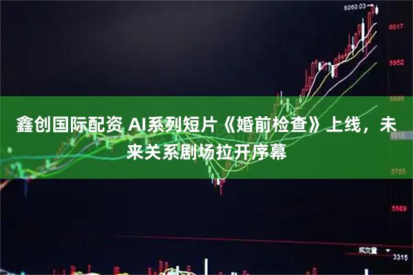 鑫创国际配资 AI系列短片《婚前检查》上线，未来关系剧场拉开序幕
