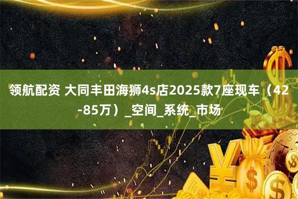 领航配资 大同丰田海狮4s店2025款7座现车（42-85万）_空间_系统_市场
