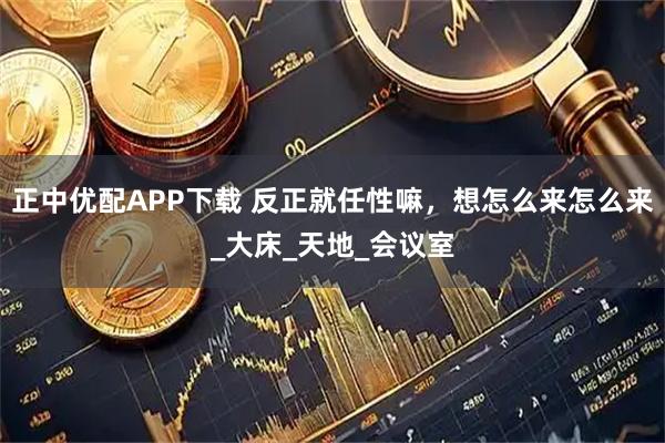 正中优配APP下载 反正就任性嘛，想怎么来怎么来_大床_天地_会议室