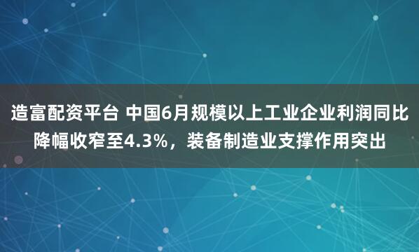 造富配资平台 中国6月规模以上工业企业利润同比降幅收窄至4.3%，装备制造业支撑作用突出