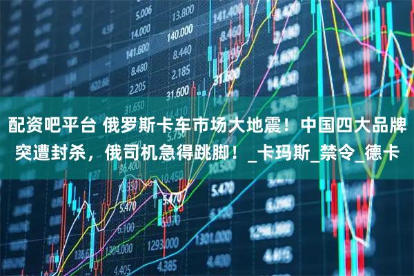 配资吧平台 俄罗斯卡车市场大地震！中国四大品牌突遭封杀，俄司机急得跳脚！_卡玛斯_禁令_德卡