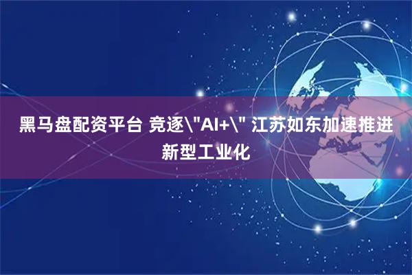 黑马盘配资平台 竞逐＂AI+＂ 江苏如东加速推进新型工业化