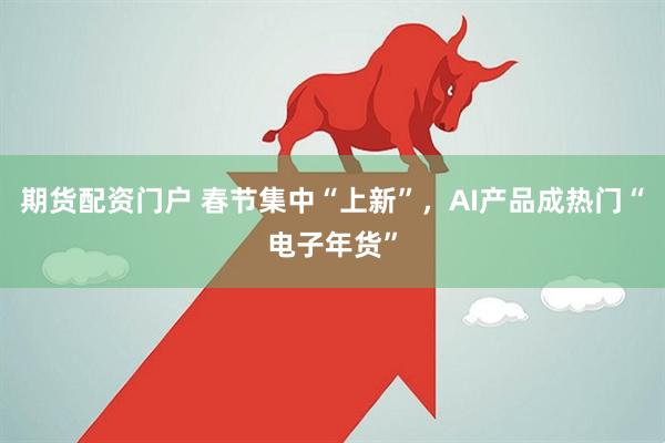 期货配资门户 春节集中“上新”，AI产品成热门“电子年货”