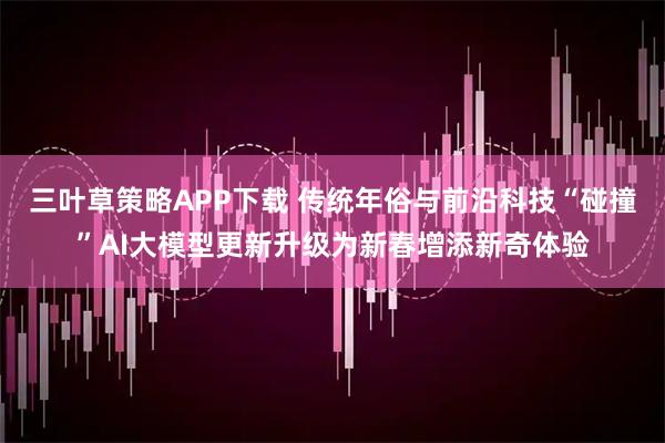 三叶草策略APP下载 传统年俗与前沿科技“碰撞”AI大模型更新升级为新春增添新奇体验