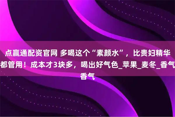 点赢通配资官网 多喝这个“素颜水”，比贵妇精华都管用！成本才3块多，喝出好气色_苹果_麦冬_香气