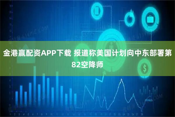 金港赢配资APP下载 报道称美国计划向中东部署第82空降师