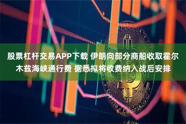 股票杠杆交易APP下载 伊朗向部分商船收取霍尔木兹海峡通行费 据悉拟将收费纳入战后安排